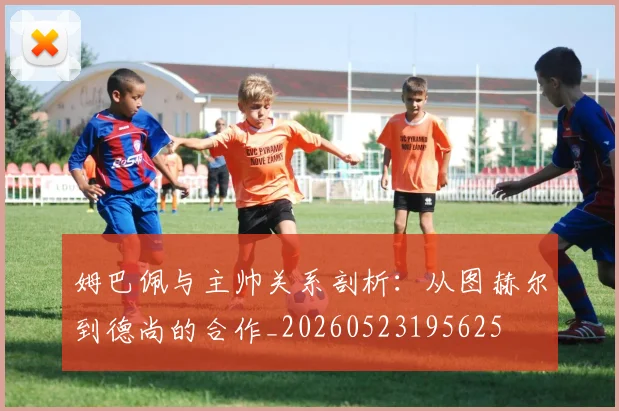 姆巴佩与主帅关系剖析:从图赫尔到德尚的合作_20260523195625