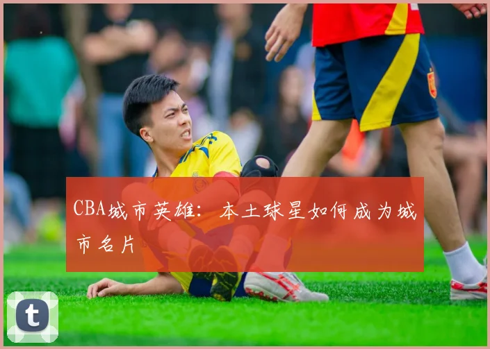 CBA城市英雄：本土球星如何成为城市名片