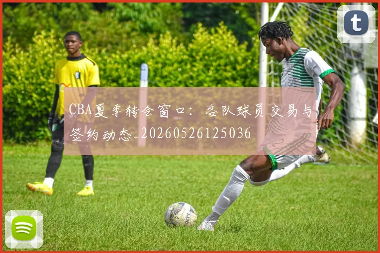 CBA夏季转会窗口：各队球员交易与签约动态_20260526125036