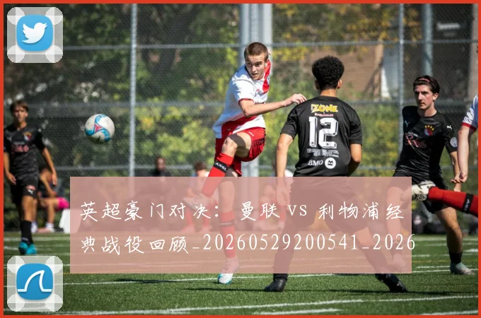 英超豪门对决：曼联 vs 利物浦经典战役回顾_20260529200541_20260702174551