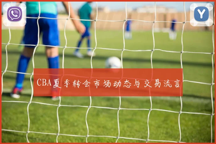 CBA夏季转会市场动态与交易流言