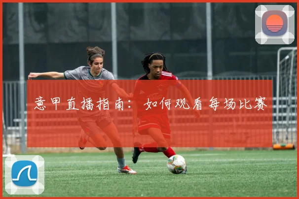 意甲直播指南:如何观看每场比赛