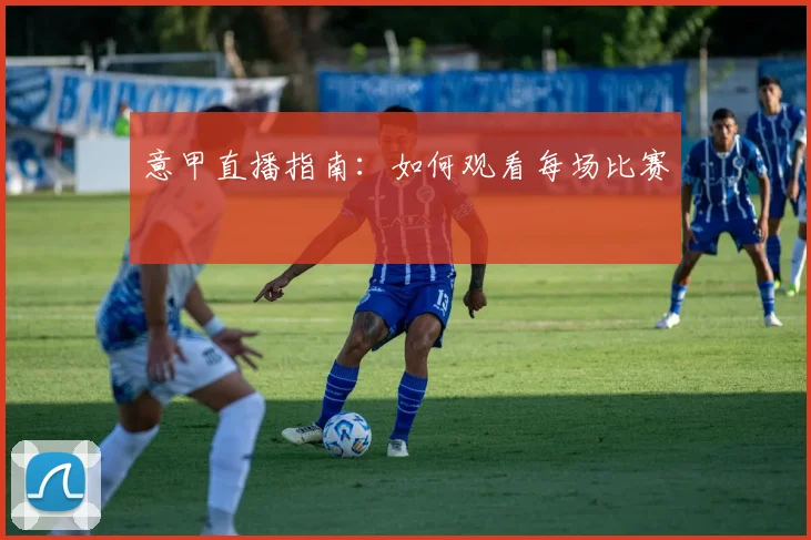意甲直播指南:如何观看每场比赛