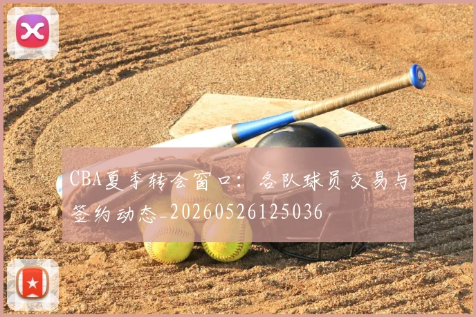 CBA夏季转会窗口：各队球员交易与签约动态_20260526125036