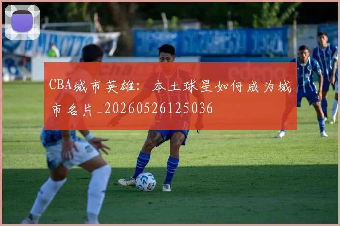 CBA城市英雄:本土球星如何成为城市名片_20260526125036